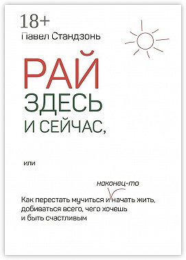 Рай здесь и сейчас, или Как перестать мучиться и наконец-то начать жить, добиваться всего, чего хочешь и быть счастливым