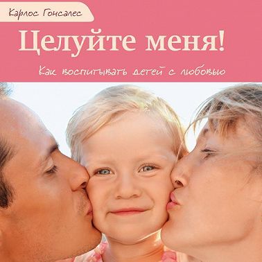 Целуйте меня! Как воспитывать детей с любовью