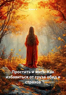 Простить и жить: Как избавиться от груза обид и страхов