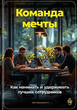 Команда мечты: Как нанимать и удерживать лучших сотрудников