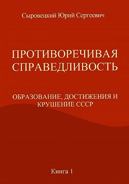 ПРОТИВОРЕЧИВАЯ СПРАВЕДЛИВОСТЬ (ОБРАЗОВАНИЕ, ДОСТИЖЕНИЯ И КРУШЕНИЕ СССР) Книга – 1