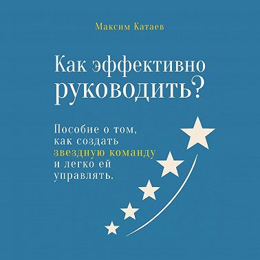 Как эффективно руководить? Пособие о том, как создать звездную команду и легко ей управлять