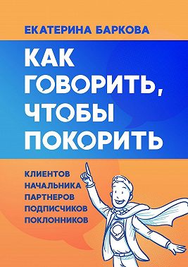 Как говорить, чтобы покорить. Клиентов, партнеров, начальника, подписчиков, поклонников