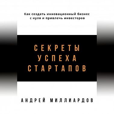 Секреты успеха стартапов. Как создать инновационный бизнес с нуля и привлечь инвесторов