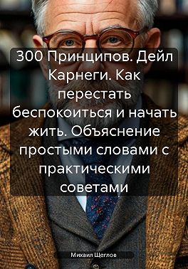 300 Принципов. Дейл Карнеги. Как перестать беспокоиться и начать жить. Объяснение простыми словами с практическими советами