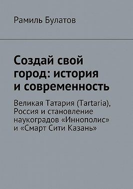 Создай свой город: история и современность. Великая Татария (Tartaria), Россия и становление наукоградов «Иннополис» и «Смарт Сити Казань»