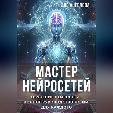 Мастер нейросетей. Обучение нейросети. Полное руководство по ИИ для каждого