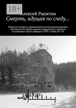 Смерть, идущая по следу… Попытка историко-криминалистической реконструкции обстоятельств гибели группы свердловских туристов на Северном Урале в феврале 1959 г. Главы 23—36