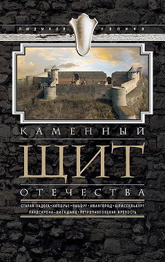 Каменный щит Отечества. Старая Ладога, Копорье, Выборг, Ивангород, Шлиссельбург, Ландскрона-Ниеншанц, Петропавловская крепость