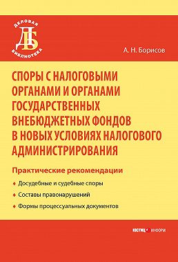 Споры с налоговыми органами и органами государственных внебюджетных фондов в новых условиях налогового администрирования. Практические рекомендации
