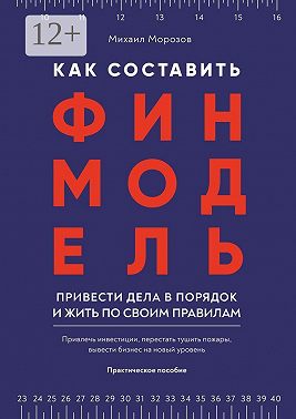 Как составить финмодель, привести дела в порядок и жить по своим правилам. Привлечь инвестиции, перестать тушить пожары, вывести бизнес на новый уровень