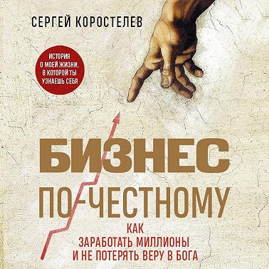 Бизнес по-честному. Как заработать миллионы и не потерять веру в Бога