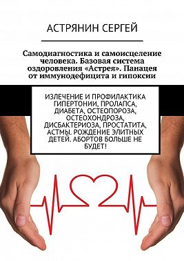 Самодиагностика и самоисцеление человека. Базовая система оздоровления «Астрея». Панацея от иммунодефицита и гипоксии. Излечение и профилактика гипертонии, пролапса, диабета, остеопороза, остеохондроза, дисбактериоза, простатита, астмы. Рождение элитных детей. Абортов больше не будет!