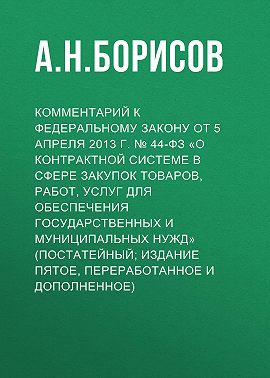 Комментарий к Федеральному закону от 5 апреля 2013 г. № 44-ФЗ «О контрактной системе в сфере закупок товаров, работ, услуг для обеспечения государственных и муниципальных нужд» (постатейный; издание пятое, переработанное и дополненное)